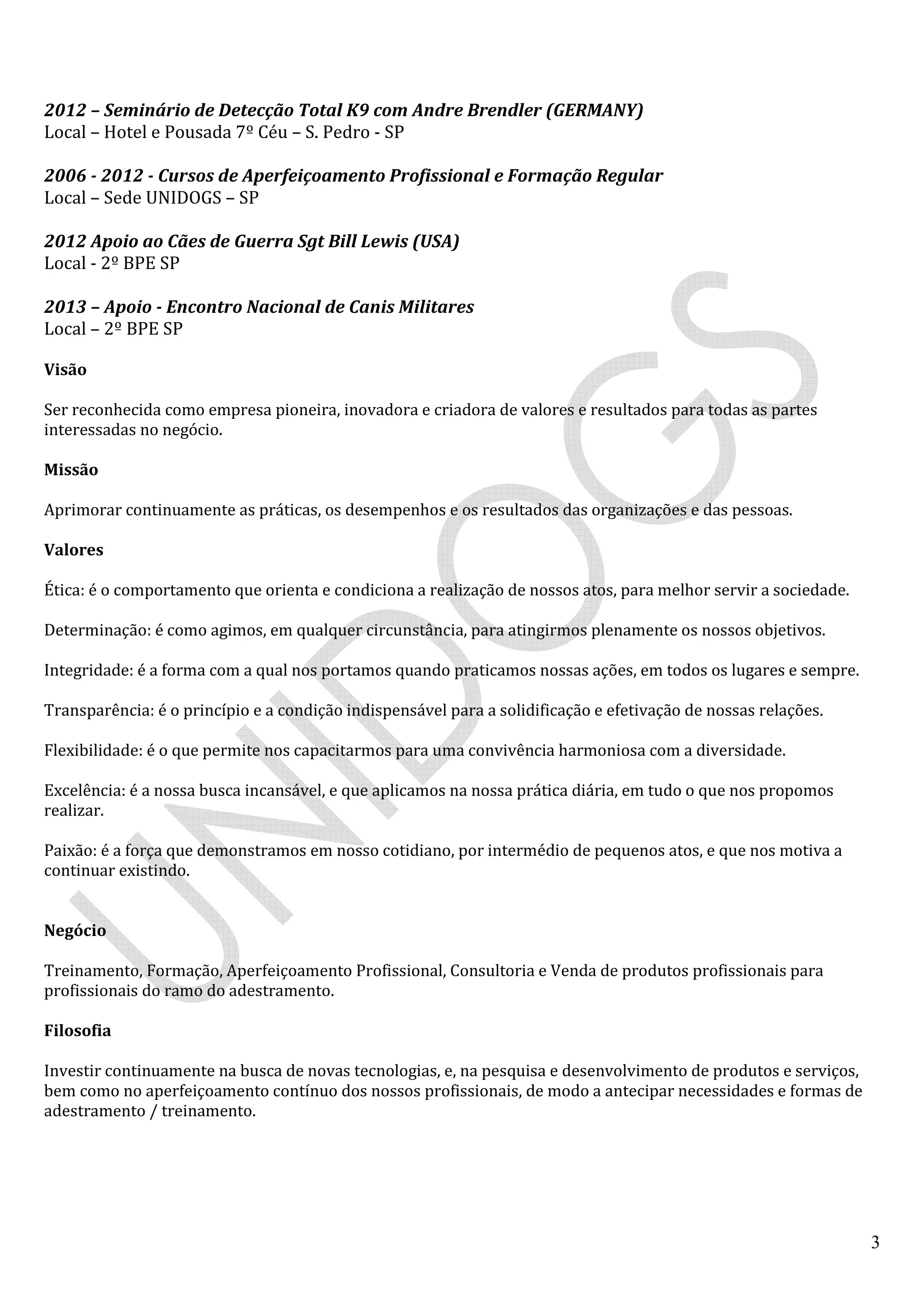 3
2012 – Seminário de Detecção Total K9 com Andre Brendler (GERMANY)
Local – Hotel e Pousada 7º Céu – S. Pedro - SP
2006 - 2012 - Cursos de Aperfeiçoamento Profissional e Formação Regular
Local – Sede UNIDOGS – SP
2012 Apoio ao Cães de Guerra Sgt Bill Lewis (USA)
Local - 2º BPE SP
2013 – Apoio - Encontro Nacional de Canis Militares
Local – 2º BPE SP
Visão
Ser reconhecida como empresa pioneira, inovadora e criadora de valores e resultados para todas as partes
interessadas no negócio.
Missão
Aprimorar continuamente as práticas, os desempenhos e os resultados das organizações e das pessoas.
Valores
Ética: é o comportamento que orienta e condiciona a realização de nossos atos, para melhor servir a sociedade.
Determinação: é como agimos, em qualquer circunstância, para atingirmos plenamente os nossos objetivos.
Integridade: é a forma com a qual nos portamos quando praticamos nossas ações, em todos os lugares e sempre.
Transparência: é o princípio e a condição indispensável para a solidificação e efetivação de nossas relações.
Flexibilidade: é o que permite nos capacitarmos para uma convivência harmoniosa com a diversidade.
Excelência: é a nossa busca incansável, e que aplicamos na nossa prática diária, em tudo o que nos propomos
realizar.
Paixão: é a força que demonstramos em nosso cotidiano, por intermédio de pequenos atos, e que nos motiva a
continuar existindo.
Negócio
Treinamento, Formação, Aperfeiçoamento Profissional, Consultoria e Venda de produtos profissionais para
profissionais do ramo do adestramento.
Filosofia
Investir continuamente na busca de novas tecnologias, e, na pesquisa e desenvolvimento de produtos e serviços,
bem como no aperfeiçoamento contínuo dos nossos profissionais, de modo a antecipar necessidades e formas de
adestramento / treinamento.
 