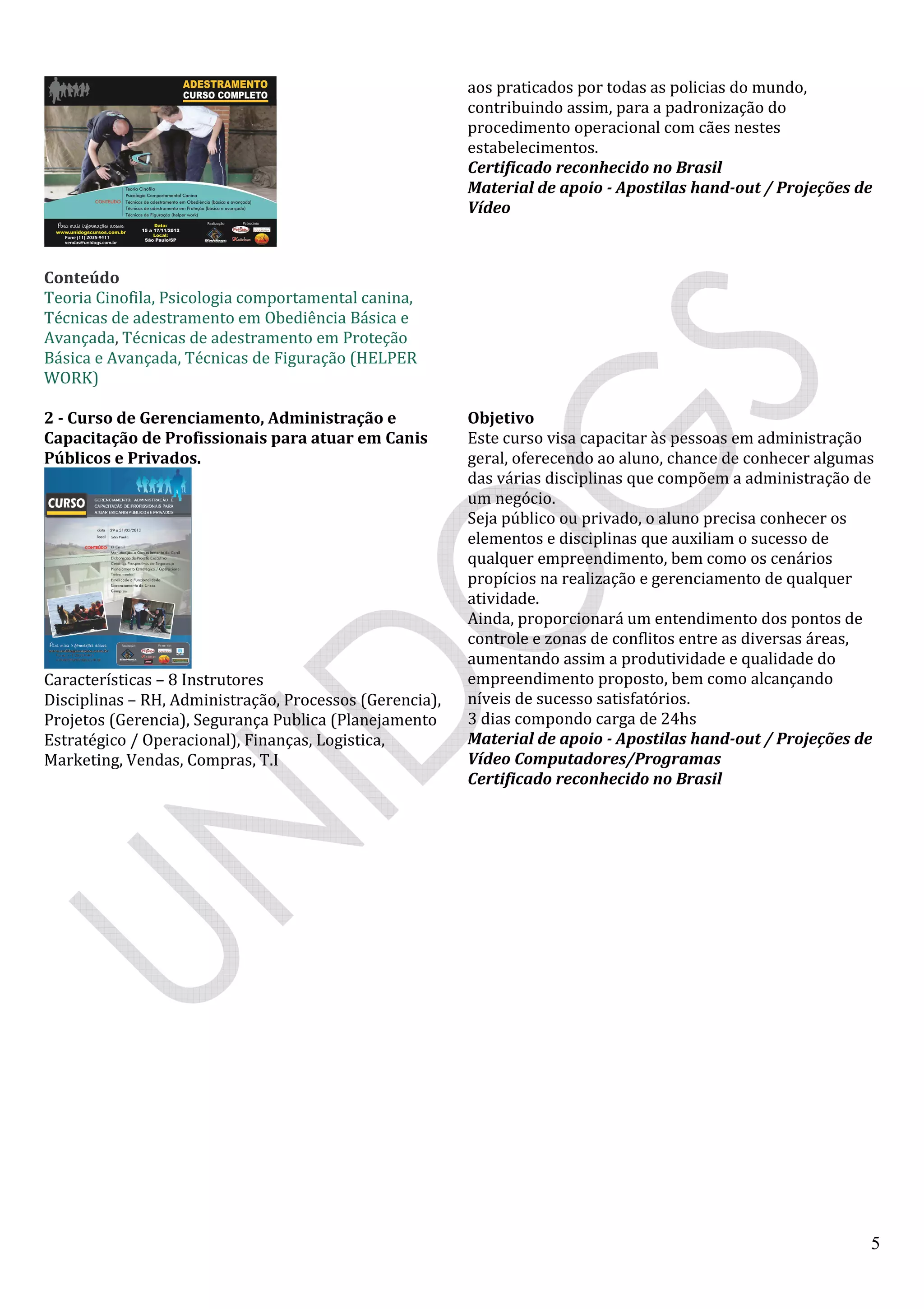 5
Conteúdo
Teoria Cinofila, Psicologia comportamental canina,
Técnicas de adestramento em Obediência Básica e
Avançada, Técnicas de adestramento em Proteção
Básica e Avançada, Técnicas de Figuração (HELPER
WORK)
aos praticados por todas as policias do mundo,
contribuindo assim, para a padronização do
procedimento operacional com cães nestes
estabelecimentos.
Certificado reconhecido no Brasil
Material de apoio - Apostilas hand-out / Projeções de
Vídeo
2 - Curso de Gerenciamento, Administração e
Capacitação de Profissionais para atuar em Canis
Públicos e Privados.
Características – 8 Instrutores
Disciplinas – RH, Administração, Processos (Gerencia),
Projetos (Gerencia), Segurança Publica (Planejamento
Estratégico / Operacional), Finanças, Logistica,
Marketing, Vendas, Compras, T.I
Objetivo
Este curso visa capacitar às pessoas em administração
geral, oferecendo ao aluno, chance de conhecer algumas
das várias disciplinas que compõem a administração de
um negócio.
Seja público ou privado, o aluno precisa conhecer os
elementos e disciplinas que auxiliam o sucesso de
qualquer empreendimento, bem como os cenários
propícios na realização e gerenciamento de qualquer
atividade.
Ainda, proporcionará um entendimento dos pontos de
controle e zonas de conflitos entre as diversas áreas,
aumentando assim a produtividade e qualidade do
empreendimento proposto, bem como alcançando
níveis de sucesso satisfatórios.
3 dias compondo carga de 24hs
Material de apoio - Apostilas hand-out / Projeções de
Vídeo Computadores/Programas
Certificado reconhecido no Brasil
 