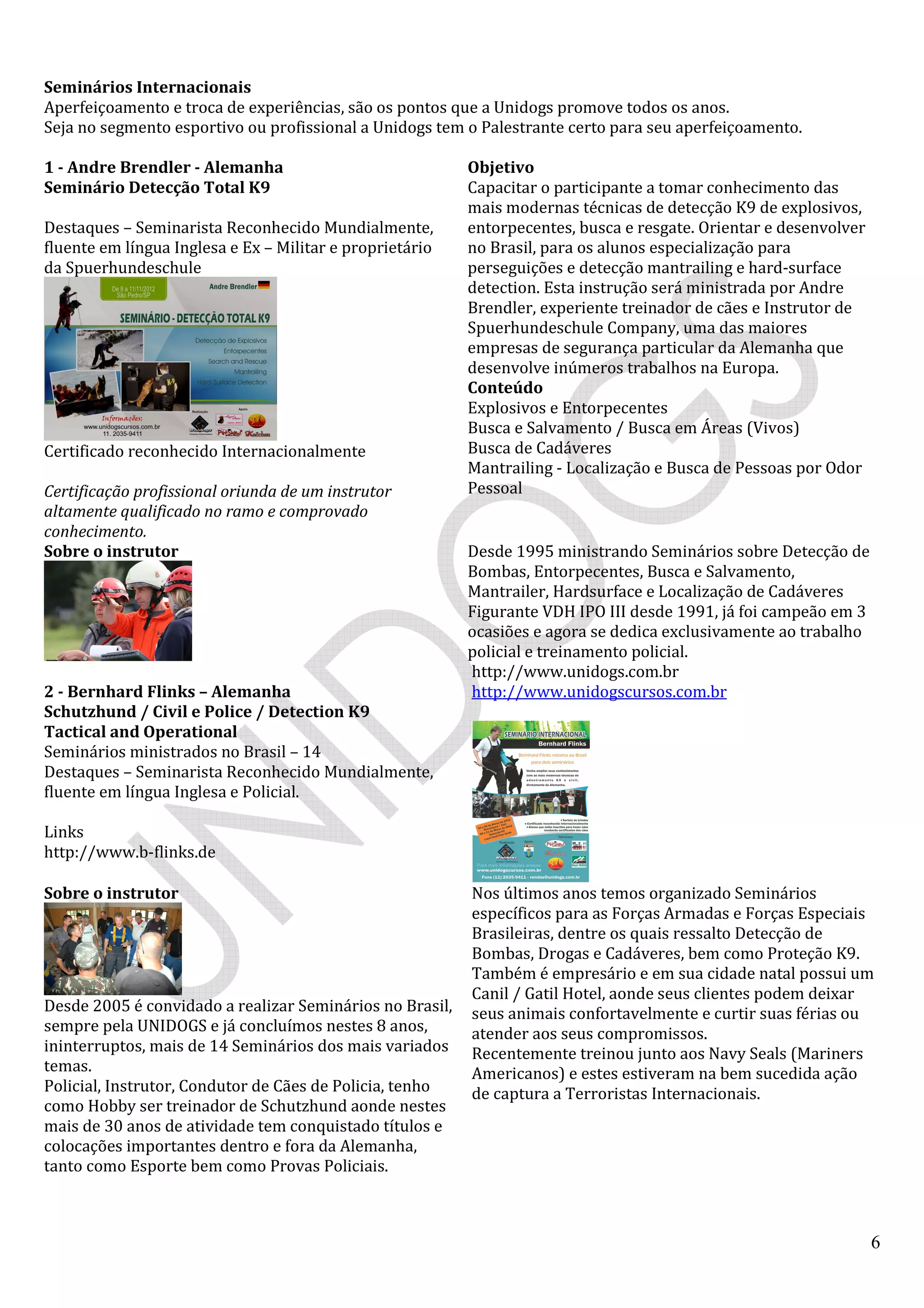 6
Seminários Internacionais
Aperfeiçoamento e troca de experiências, são os pontos que a Unidogs promove todos os anos.
Seja no segmento esportivo ou profissional a Unidogs tem o Palestrante certo para seu aperfeiçoamento.
1 - Andre Brendler - Alemanha
Seminário Detecção Total K9
Destaques – Seminarista Reconhecido Mundialmente,
fluente em língua Inglesa e Ex – Militar e proprietário
da Spuerhundeschule
Certificado reconhecido Internacionalmente
Certificação profissional oriunda de um instrutor
altamente qualificado no ramo e comprovado
conhecimento.
Objetivo
Capacitar o participante a tomar conhecimento das
mais modernas técnicas de detecção K9 de explosivos,
entorpecentes, busca e resgate. Orientar e desenvolver
no Brasil, para os alunos especialização para
perseguições e detecção mantrailing e hard-surface
detection. Esta instrução será ministrada por Andre
Brendler, experiente treinador de cães e Instrutor de
Spuerhundeschule Company, uma das maiores
empresas de segurança particular da Alemanha que
desenvolve inúmeros trabalhos na Europa.
Conteúdo
Explosivos e Entorpecentes
Busca e Salvamento / Busca em Áreas (Vivos)
Busca de Cadáveres
Mantrailing - Localização e Busca de Pessoas por Odor
Pessoal
Sobre o instrutor Desde 1995 ministrando Seminários sobre Detecção de
Bombas, Entorpecentes, Busca e Salvamento,
Mantrailer, Hardsurface e Localização de Cadáveres
Figurante VDH IPO III desde 1991, já foi campeão em 3
ocasiões e agora se dedica exclusivamente ao trabalho
policial e treinamento policial.
2 - Bernhard Flinks – Alemanha
Schutzhund / Civil e Police / Detection K9
Tactical and Operational
Seminários ministrados no Brasil – 14
Destaques – Seminarista Reconhecido Mundialmente,
fluente em língua Inglesa e Policial.
Links
http://www.b-flinks.de
http://www.unidogs.com.br
http://www.unidogscursos.com.br
Sobre o instrutor
Desde 2005 é convidado a realizar Seminários no Brasil,
sempre pela UNIDOGS e já concluímos nestes 8 anos,
ininterruptos, mais de 14 Seminários dos mais variados
temas.
Policial, Instrutor, Condutor de Cães de Policia, tenho
como Hobby ser treinador de Schutzhund aonde nestes
mais de 30 anos de atividade tem conquistado títulos e
colocações importantes dentro e fora da Alemanha,
tanto como Esporte bem como Provas Policiais.
Nos últimos anos temos organizado Seminários
específicos para as Forças Armadas e Forças Especiais
Brasileiras, dentre os quais ressalto Detecção de
Bombas, Drogas e Cadáveres, bem como Proteção K9.
Também é empresário e em sua cidade natal possui um
Canil / Gatil Hotel, aonde seus clientes podem deixar
seus animais confortavelmente e curtir suas férias ou
atender aos seus compromissos.
Recentemente treinou junto aos Navy Seals (Mariners
Americanos) e estes estiveram na bem sucedida ação
de captura a Terroristas Internacionais.
 