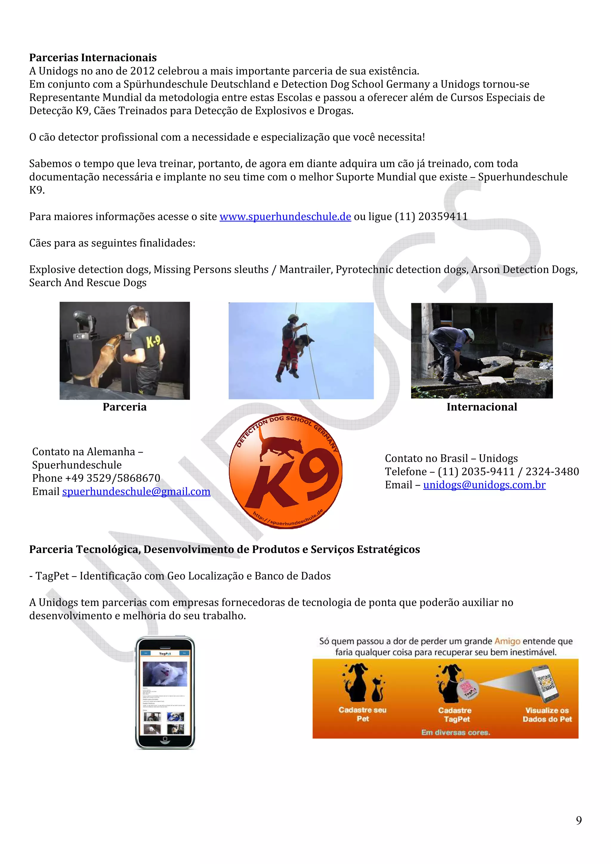 9
Parcerias Internacionais
A Unidogs no ano de 2012 celebrou a mais importante parceria de sua existência.
Em conjunto com a Spürhundeschule Deutschland e Detection Dog School Germany a Unidogs tornou-se
Representante Mundial da metodologia entre estas Escolas e passou a oferecer além de Cursos Especiais de
Detecção K9, Cães Treinados para Detecção de Explosivos e Drogas.
O cão detector profissional com a necessidade e especialização que você necessita!
Sabemos o tempo que leva treinar, portanto, de agora em diante adquira um cão já treinado, com toda
documentação necessária e implante no seu time com o melhor Suporte Mundial que existe – Spuerhundeschule
K9.
Para maiores informações acesse o site www.spuerhundeschule.de ou ligue (11) 20359411
Cães para as seguintes finalidades:
Explosive detection dogs, Missing Persons sleuths / Mantrailer, Pyrotechnic detection dogs, Arson Detection Dogs,
Search And Rescue Dogs
Parceria Internacional
Contato na Alemanha –
Spuerhundeschule
Phone +49 3529/5868670
Email spuerhundeschule@gmail.com
Contato no Brasil – Unidogs
Telefone – (11) 2035-9411 / 2324-3480
Email – unidogs@unidogs.com.br
Parceria Tecnológica, Desenvolvimento de Produtos e Serviços Estratégicos
- TagPet – Identificação com Geo Localização e Banco de Dados
A Unidogs tem parcerias com empresas fornecedoras de tecnologia de ponta que poderão auxiliar no
desenvolvimento e melhoria do seu trabalho.
 