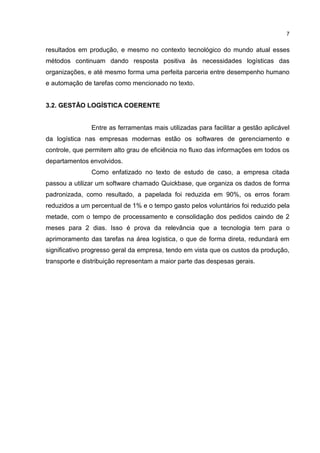 7
resultados em produção, e mesmo no contexto tecnológico do mundo atual esses
métodos continuam dando resposta positiva às necessidades logísticas das
organizações, e até mesmo forma uma perfeita parceria entre desempenho humano
e automação de tarefas como mencionado no texto.
3.2. GESTÃO LOGÍSTICA COERENTE
Entre as ferramentas mais utilizadas para facilitar a gestão aplicável
da logística nas empresas modernas estão os softwares de gerenciamento e
controle, que permitem alto grau de eficiência no fluxo das informações em todos os
departamentos envolvidos.
Como enfatizado no texto de estudo de caso, a empresa citada
passou a utilizar um software chamado Quickbase, que organiza os dados de forma
padronizada, como resultado, a papelada foi reduzida em 90%, os erros foram
reduzidos a um percentual de 1% e o tempo gasto pelos voluntários foi reduzido pela
metade, com o tempo de processamento e consolidação dos pedidos caindo de 2
meses para 2 dias. Isso é prova da relevância que a tecnologia tem para o
aprimoramento das tarefas na área logística, o que de forma direta, redundará em
significativo progresso geral da empresa, tendo em vista que os custos da produção,
transporte e distribuição representam a maior parte das despesas gerais.
 