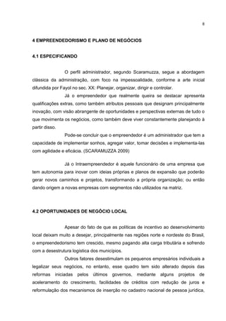 8
4 EMPREENDEDORISMO E PLANO DE NEGÓCIOS
4.1 ESPECIFICANDO
O perfil administrador, segundo Scaramuzza, segue a abordagem
clássica da administração, com foco na impessoalidade, conforme a arte inicial
difundida por Fayol no sec. XX: Planejar, organizar, dirigir e controlar.
Já o empreendedor que realmente queira se destacar apresenta
qualificações extras, como também atributos pessoais que designam principalmente
inovação, com visão abrangente de oportunidades e perspectivas externas de tudo o
que movimenta os negócios, como também deve viver constantemente planejando à
partir disso.
Pode-se concluir que o empreendedor é um administrador que tem a
capacidade de implementar sonhos, agregar valor, tomar decisões e implementa-las
com agilidade e eficácia. (SCARAMUZZA 2009)
Já o Intraempreendedor é aquele funcionário de uma empresa que
tem autonomia para inovar com ideias próprias e planos de expansão que poderão
gerar novos caminhos e projetos, transformando a própria organização; ou então
dando origem a novas empresas com segmentos não utilizados na matriz.
4.2 OPORTUNIDADES DE NEGÓCIO LOCAL
Apesar do fato de que as políticas de incentivo ao desenvolvimento
local deixam muito a desejar, principalmente nas regiões norte e nordeste do Brasil,
o empreendedorismo tem crescido, mesmo pagando alta carga tributária e sofrendo
com a desestrutura logística dos municípios.
Outros fatores desestimulam os pequenos empresários individuais a
legalizar seus negócios, no entanto, esse quadro tem sido alterado depois das
reformas iniciadas pelos últimos governos, mediante alguns projetos de
aceleramento do crescimento, facilidades de créditos com redução de juros e
reformulação dos mecanismos de inserção no cadastro nacional de pessoa jurídica,
 