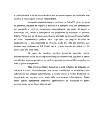 9
e principalmente a democratização do aceso ao ensino superior de qualidade, que
qualifica o cidadão para todas as necessidades.
As oportunidades de negócio na cidade de Patos PB, giram em torno
do comércio, indústria de calçados e educação, a economia local tem demonstrado
um constante e continuo crescimento, principalmente nas áreas de cursos e
construção civil, devido a abrangência dos programas de habitação do governo
federal. Penso que se há alguns anos tivesse atentado para essas transformações,
eu como empreendedor poderia estar hoje com um negócio lucrativo no
gerenciamento e comercialização de imóveis, tendo em vista por exemplo, que
terrenos hoje avaliados em R$ 30,000 tive a oportunidade de adquiri-los por 5%
desse valor oito anos atrás.
O ramo de farmácia também apresenta ascensão visível,
empreendedores locais estão adquirindo franquias de farmácias populares e obtido
considerável sucesso ao saírem do centro e procurarem consumidores nos bairros
mais populosos da periferia.
Nas empresas locais destaca-se o polo industrial de produção de
calçados e bolsas, responsável por uma parcela considerável da economia local e
subsistência das classes trabalhadoras, a maioria segue o modelo tradicional de
organização de pequeno porte, tendo sido recentemente informalizadas. Todos
esses setores apresentam excelentes oportunidades de realização do sonho
empreendedor para o futuro administrador.
 