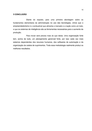 10
5 CONCLUSÃO
Diante do exposto, para uma primeira abordagem sobre os
fundamentos elementares da administração no uso das tecnologias, vimos que o
empreendedorismo é o combustível que alimenta o mercado e a nação como um todo,
e que os sistemas de inteligência são as ferramentas necessárias para o aumento da
produção.
Para inovar será preciso mais do que ideias. Uma organização forte
tem, acima de tudo, um planejamento gerencial forte, por isso cada vez mais
estamos dependentes dos recursos humanos, dos softwares de automação e da
organização da cadeia de suprimentos. Toda essa metodologia realmente produz os
melhores resultados.
 