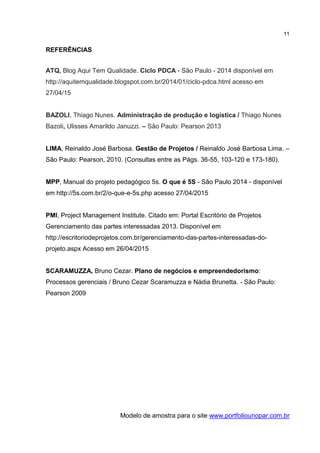 11
REFERÊNCIAS
ATQ, Blog Aqui Tem Qualidade. Ciclo PDCA - São Paulo - 2014 disponível em
http://aquitemqualidade.blogspot.com.br/2014/01/ciclo-pdca.html acesso em
27/04/15
BAZOLI, Thiago Nunes. Administração de produção e logística / Thiago Nunes
Bazoli, Ulisses Amarildo Januzzi. – São Paulo: Pearson 2013
LIMA, Reinaldo José Barbosa. Gestão de Projetos / Reinaldo José Barbosa Lima. –
São Paulo: Pearson, 2010. (Consultas entre as Págs. 36-55, 103-120 e 173-180).
MPP, Manual do projeto pedagógico 5s. O que é 5S - São Paulo 2014 - disponível
em http://5s.com.br/2/o-que-e-5s.php acesso 27/04/2015
PMI, Project Management Institute. Citado em: Portal Escritório de Projetos
Gerenciamento das partes interessadas 2013. Disponível em
http://escritoriodeprojetos.com.br/gerenciamento-das-partes-interessadas-do-
projeto.aspx Acesso em 26/04/2015
SCARAMUZZA, Bruno Cezar. Plano de negócios e empreendedorismo:
Processos gerenciais / Bruno Cezar Scaramuzza e Nádia Brunetta. - São Paulo:
Pearson 2009
Modelo de amostra para o site www.portfoliounopar.com.br
 