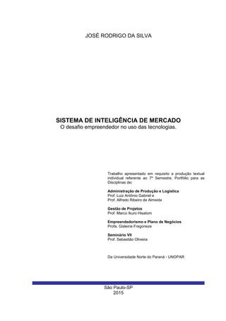 São Paulo-SP
2015
SISTEMA DE INTELIGÊNCIA DE MERCADO
O desafio empreendedor no uso das tecnologias.
Trabalho apresentado em requisito a produção textual
individual referente ao 7º Semestre, Portfólio para as
Disciplinas de:
Administração de Produção e Logística
Prof. Luiz Antônio Gabriel e
Prof. Alfredo Ribeiro de Almeida
Gestão de Projetos
Prof. Marco Ikuro Hisatom
Empreendedorismo e Plano de Negócios
Profa. Gisleine Fregoneze
Seminário VII
Prof. Sebastião Oliveira
Da Universidade Norte do Paraná - UNOPAR
JOSÉ RODRIGO DA SILVA
 