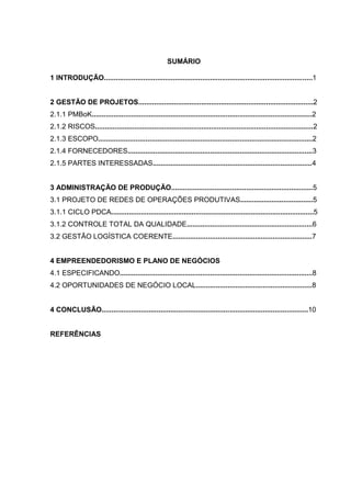 SUMÁRIO
1 INTRODUÇÃO..........................................................................................................1
2 GESTÃO DE PROJETOS.........................................................................................2
2.1.1 PMBoK................................................................................................................2
2.1.2 RISCOS...............................................................................................................2
2.1.3 ESCOPO.............................................................................................................2
2.1.4 FORNECEDORES..............................................................................................3
2.1.5 PARTES INTERESSADAS.................................................................................4
3 ADMINISTRAÇÃO DE PRODUÇÃO........................................................................5
3.1 PROJETO DE REDES DE OPERAÇÕES PRODUTIVAS.....................................5
3.1.1 CICLO PDCA.......................................................................................................5
3.1.2 CONTROLE TOTAL DA QUALIDADE................................................................6
3.2 GESTÃO LOGÍSTICA COERENTE.......................................................................7
4 EMPREENDEDORISMO E PLANO DE NEGÓCIOS
4.1 ESPECIFICANDO..................................................................................................8
4.2 OPORTUNIDADES DE NEGÓCIO LOCAL...........................................................8
4 CONCLUSÃO.........................................................................................................10
REFERÊNCIAS
 