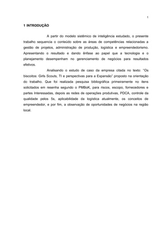 1
1 INTRODUÇÃO
A partir do modelo sistêmico de inteligência estudado, o presente
trabalho sequencia o conteúdo sobre as áreas de competências relacionadas a
gestão de projetos, administração de produção, logística e empreendedorismo.
Apresentando o resultado e dando ênfase ao papel que a tecnologia e o
planejamento desempenham no gerenciamento de negócios para resultados
efetivos.
Analisando o estudo de caso da empresa citada no texto: “Os
biscoitos: Girls Scouts, TI e perspectivas para a Expansão” proposto na orientação
do trabalho. Que foi realizada pesquisa bibliográfica primeiramente no itens
solicitados em resenha segundo o PMBoK, para riscos, escopo, fornecedores e
partes Interessadas, depois as redes de operações produtivas, PDCA, controle da
qualidade pelos 5s, aplicabilidade da logística atualmente, os conceitos de
empreendedor, e por fim, a observação de oportunidades de negócios na região
local.
 