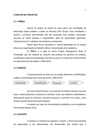 2
2 GESTÃO DE PROJETOS
2.1.1 PMBok
Acerca do projeto do estudo de caso citado nas orientações de
elaboração desse trabalho, a saber os biscoitos Girls Scouts, ficou constatado o
quanto o processo administrativo até das empresas mais simples, demandam
recursos de várias pessoas e especialistas, além de capacidades gerenciais,
infraestrutura de TI, software, fornecedores e transportes.
Diante disso faz-se necessário a correta elaboração de um projeto
eficaz para organização do trabalho efetivo e maximização dos resultados.
O PMBok é a sigla do termo Project Management Body of
knowledge, que diz respeito ao conjunto das práticas em gerencia de projetos,
constituindo a base da metodologia chamada de guia do conjunto de conhecimentos
em gerenciamento de projetos. (LIMA 2010)
2.1.2 RISCOS
O gerenciamento de riscos de um projeto determina a identificação,
análise e neutralização dos riscos possíveis. (LIMA 2010)
No caso da Girls Scouts, o uso primário do sistema manual, expunha
toda a cadeia gerencial e produtiva a inúmeros riscos que afetavam diretamente o
desempenho geral da empresa, causando prejuízos e aumento nos custos, como
também grande descontrole administrativo.
A solução por meio da informatização possibilitou uma considerável
minimização desses riscos.
2.1.3 ESCOPO
O escopo é a maneira de organizar o projeto, a forma documentada
de organização a ser desenvolvida, um direcionador que norteia todo o
Identificação Quantificação Resposta Controle
 