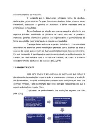 3
desenvolvimento a ser realizado.
É composto por 3 documentos principais: termo de abertura,
declaração e gerenciamento. Os quais discriminam desde os limites e itens a serem
trabalhados, condiciona a gerencia as mudanças a serem efetuadas afim de
potencializar os resultados.
Tem a finalidade de atender aos prazos propostos, atendendo aos
objetivos traçados, detalhando os produtos de forma minuciosa e projetando
melhorias, gerando informações precisas aos organizadores e patrocinadores de
forma a possibilitar maior organização e eficácia nos resultados.
O escopo busca estruturar o projeto trabalhando com estimativas
conscientes no intento de prever mudanças e previsões com o objetivos de evitar o
excesso de custos que envolvem as diversas condições iniciais de desenvolvimento.
Em sua declaração é identificando o gerente responsável e o estilo da equipe de
trabalho em conformidade com a modalidade inerente, de forma a aumentar
consideravelmente as chances de sucesso. (LIMA 2010)
2.1.4 FORNECEDORES
Essa parte envolve o gerenciamento de suprimentos que incluem o
planejamento das aquisições, a preparação, a obtenção das propostas e a seleção
dos fornecedores, os quais mantêm relacionamento com a empresa por meio dos
contratos firmados. Trata da obtenção dos bens e serviços necessários para que a
organização realize o projeto. (Idem)
O processo de gerenciamento das aquisições seguem um ciclo.
(PMI 2013)
 