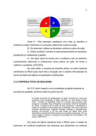 6
Onde P - Plan (planejar) estabelece uma meta ou identifica o
problema; analisa o fenômeno e o processo, elaborando o plano de ação;
D - Do (executar): realizar as atividades conforme o plano de ação;
C - Check (verificar): monitora e avalia periodicamente os resultados,
atualizando ou implantando a gestão;
A - Act (agir): atuar de acordo com o avaliado e com os relatórios,
eventualmente determinar e confeccionar novos planos de ação, de forma a
melhorar a qualidade. (ATQ 2014)
No caso citado, a empresa de biscoitos utilizou um plano bastante
semelhante ao PDCA após haver feito a inovação com o sistema informatizado de
banco de dados que agilizou as operações e distribuições.
3.1.2 CONTROLE TOTAL DA QUALIDADE
Os “5 S” dizem respeito a uma modalidade de gestão baseada na
primazia da qualidade, conforme citado no portal viver 5s:
O modelo americano foi aperfeiçoado no Japão, formando-se o que ficou
conhecido como Qualidade no Estilo Japonês, ou Total Quality Control
(TQC - Controle da Qualidade Total). É o controle dos processos para
assegurar o resultado final, entregando os produtos conforme expectativa
do cliente. O papel do 5S é cuidar da base, facilitando o aprendizado e
prática de conceitos e ferramentas para a qualidade. Isso inclui cuidar dos
ambiente, equipamentos, materiais, métodos, medidas, e, especialmente,
pessoas. No princípio, o 5S era mais focado em liberar área, evitar
desperdícios, resolvendo efeitos de guerra e de gestão inadequada. Com os
novos desafios, inclusive a evolução da tecnologia da comunicação, o 5S
evoluiu. (MPP 2014)
Por serem de efetiva relevância tanto o PDCA como o modelo 5s
continuam em evidência atualmente nas empresas que apresentam os melhores
 