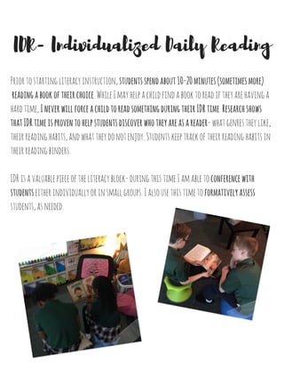 Priortostartingliteracyinstruction,studentsspendabout10-20minutes(sometimesmore)
readingabookoftheirchoice.WhileImayhelpachildfindabooktoreadiftheyarehavinga
hardtime,IneverwillforceachildtoreadsomethingduringtheirIDRtime.Researchshows
thatIDRtimeisproventohelpstudentsdiscoverwhotheyareasareader-whatgenrestheylike,
theirreadinghabits,andwhattheydonotenjoy.Studentskeeptrackoftheirreadinghabitsin
theirreadingbinders.
IDRisavaluablepieceoftheliteracyblock-duringthistimeIamabletoconferencewith
studentseitherindividuallyorinsmallgroups.Ialsousethistimetoformativelyassess
students,asneeded.
IDR- Individualized Daily Reading
 