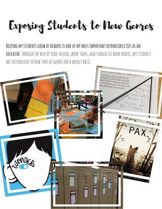 Helpingmystudentsgrowasreadersisoneofmymostimportantresponsibilitiesasan
educator.Throughthehelpofread-Alouds,booktalks,andscholasticbookorders,mystudents
areintroducedtonewtypesofgenresonaweeklybasis.
Exposing Students to New Genres
 