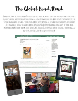 *Full article, taken from: msugecp.weebly.com
12/14/2015 0 Comments
By Natalie D'Amico
GECP Alumna
“There is no foot that is too small that it cannot leave an imprint on this world” –Unknown
As a second year teacher, I began the school year with a single yet powerful question in mind: “how can I provide my students
with powerful learning experiences that will stay with them for a lifetime?” A bit ambitious, right? I totally agree. The summer
after surviving my first year as a fifth grade teacher at St. Thomas Aquinas School here in East Lansing, I spent a lot of time
reflecting. Did I provide my students with lessons and experiences that made them excited to come to school every day?
Sometimes, yes, though more often than not: no. I asked myself, “would I want to be a student in my own classroom?” And
honestly, no I would not.
Over the summer I attended nErD camp (which is a gathering of educators from Michigan and the surrounding area that are
passionate for children’s literacy) and had the privilege of listening to Pernille Ripp speak. Mrs. Ripp is an incredible educator
from Wisconsin who is passionate for literacy, technology, and using those two things to empower her students to take a lead
roll in their learning. She is well known for her insights on student blogging, as well as her perhaps most well-known project to
date: The Global Read Aloud (GRA). The GRA began as an idea of Pernille’s in 2010, and has since connected over one million
students across the globe. Long story short, I became inspired by listening to Pernille tell her story of how she transformed her
classroom into a place where she would actually want to be a student. While yes, some of the things she said terrified me
(skyping with other classrooms, students blogging about whatever they wanted…) I thought to myself: why NOT? What was I
waiting for?
So, I decided to take the plunge and signed my classes up for The 2015 Global Read Aloud. I had absolutely no idea what I was
doing. Pernille has teachers vote on which books will participate in the GRA each year and she splits it into categories based on
age level as well as an author study. Ripp offers multiple book choices within those categories for classrooms across the world
to choose from. Once you choose a book for your class to read, Pernille encourages you to make at least one connection with a
classroom reading the same book. This could be a class in another state, another country, or simply another city. It is entirely up
to you how ‘big’ you choose to make it in terms of the classroom and how you choose to connect.
I knew right away that I would choose Lynda Mullaly Hunt’s Fish in a Tree for myself and my fifth graders to read together. If you
haven’t read it, I highly recommend it. We formed connections with three other classrooms in the United States on a weekly
basis via Skype, TodaysMeet, and other social media platforms. We also made connections with classrooms as far as Dubai on
Twitter and KidBlog. We participated in Twitter chats, Mystery Skypes, digital book clubs, and virtual group discussions. The
experience itself was nothing short of extraordinary.
What did I learn from this experience? Well, for one, I truly am now a believer that your classroom can be pushed well beyond
the walls of your school. No classroom is limited to being confined to your individual room, let alone your country. In addition, I
know now as an educator that I am capable of pushing myself beyond what I think I am capable of, because my students are
also capable of pushing themselves. The amount of collaboration, thoughtful discussion, and learning that I witnessed with my
fifth graders is something that I will never forget. The GRA is simply a read-aloud that has been intertwined with the ‘21st-centry
learning’ that we are constantly talking about as educators--so why NOT share it with your students? I beg of you, educators
and future educators, please do yourself and your students a favor and participate in this incredible journey in the years to
come. Then you, too, will want to be a student in your own classroom.
Global Read Aloud in Ms. D'Amico's Class
 