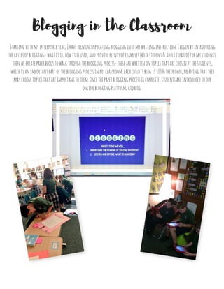 Blogging in the Classroom
Startingwithmyinternshipyear,Ihavebeenincorporatingbloggingintomywritinginstruction.Ibeginbyintroducing
thebasicsofblogging-whatitis,howitisused,andprovideplentyofexamples(bothstudent&adultcreated)formystudents.
thenwecreatepaperblogstowalkthroughthebloggingprocess-thesearewrittenontopicsthatarechosenbythestudents,
whichisanimportantpartofthebloggingprocessinmyclassroom.eachchild'sblogis100%theirown,meaningthatthey
maychoosetopicsthatareimportanttothem.Oncethepaperbloggingprocessiscomplete,studentsareintroducedtoour
onlinebloggingplatform,kidblog.
 