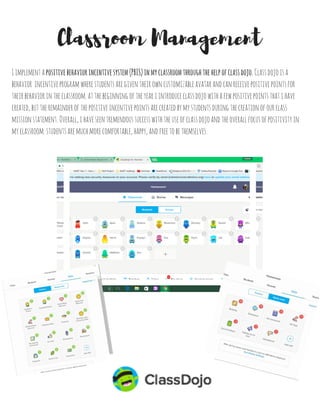 Ibelievethat...
Classroom Management Philosophy
Asaneducator,itisimportanttobefirm,fair,andalwaystreatyourstudentswithrespect
teachersshouldmodelappropriatebehaviorexpectationsonadailybasis
studentsshouldberoutinelypraisedandacknowledgedforgreatbehavior
studentswilllearnbestwhentheyfeelsafeintheclassroom
settingroutinesandprocedureshelpstodevelopsmoothtransitionsthroughoutthedayand
provideconsistencyandorganizationintheclassroom
embracingtheculturesofstudentshelpstocreatepositivelearningexperiencesandabetter
classroomcultureforall
communicationbetweenparents,teachers,andstudentsiscrucialtohelpcreateaneffective
classroom
pacingisimperativeforclassroommanagementtobeeffective
childrenaremore likelytoexcelinschoolwhentheyaregivenchoicesandareheld
accountablefortheirsuccess
studentsgainasenseofresponsibilitywhentheyaregiventhechancetocreatetheirown
classroomnormsandspecificjobsonadailybasis
together,studentsandtheteachershouldcollectivelycomeupwithaclassroommission
statementofbeliefsthatwillbeupheldduringtheschoolyear
 