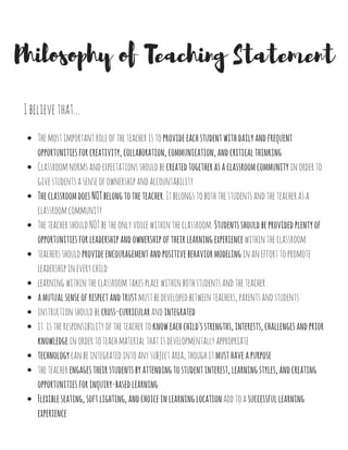 IbelievethatTheteacherhasmanydifferentroleswithintheclassroom.
The Roles of a Teacher
Teacher as a Guide
Itistheteacher'sresponsibilitytoguidestudentsontheirlearningjourney.Theteacherisnotthereto
spoonfeedcontenttostudents,butrathertoguidestudentstomakethesediscoveriesontheirownwith
thehelpoftheteacher.
Teacher as a Learner
Teacher as a Teammate
Teacher as a Caretaker
Theteacherdemonstratesapurejoyandloveoflearningonadailybasis.Theteacherempowersstudents
tofindtheirownjoyoflearningthroughtheirboundlessenthusiasmandengaginglearning
experiences.Lastly,theteacherisconstantlylookingforwaystofurthertheirlearningandpushfornew
innovativewaystostrengthentheirpractice.
Itistheteacher'sresponsibilitytobeatrueteammatewithintheschoolcommunity.Theteacherisan
activeparticipantinschoolevents,inmeetingswithcolleagues,andwithintheclassroom.
Itistheteacher'sresponsibilitytonurtureandcareforeverystudent,everyday.Theteacherensuresthat
eachchildisgiventheloveandrespectthattheydeserve.
 