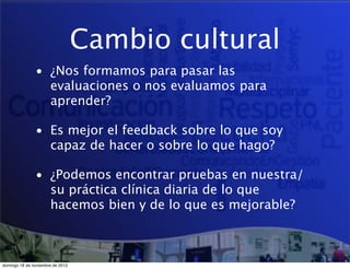 Cambio cultural
               • ¿Nos formamos para pasar las
                 evaluaciones o nos evaluamos para
                 aprender?

               • Es mejor el feedback sobre lo que soy
                 capaz de hacer o sobre lo que hago?

               • ¿Podemos encontrar pruebas en nuestra/
                 su práctica clínica diaria de lo que
                 hacemos bien y de lo que es mejorable?



domingo 18 de noviembre de 2012
 