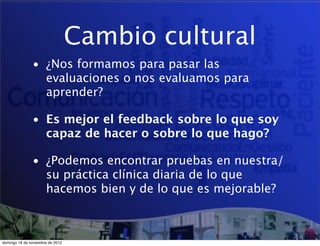 Cambio cultural
               • ¿Nos formamos para pasar las
                 evaluaciones o nos evaluamos para
                 aprender?

               • Es mejor el feedback sobre lo que soy
                 capaz de hacer o sobre lo que hago?

               • ¿Podemos encontrar pruebas en nuestra/
                 su práctica clínica diaria de lo que
                 hacemos bien y de lo que es mejorable?



domingo 18 de noviembre de 2012
 
