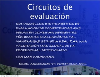 Circuitos de
                                  evaluación
                         SON AQUELLOS INSTRUMENTOS DE
                         EVALUACIÓN DE COMPETENCIAS QUE
                         PERMITEN COMBINAR DIFERENTES
                         TÉCNICAS DE EVALUACIÓN DE TAL
                         MANERA QUE SE PUEDA REALIZAR UNA
                         VALORACIÓN MAS GLOBAL DE UN
                         PROFESIONAL DETERMINADO
                         LOS MAS CONOCIDOS:
                              ECOE, ASSESSMENT, PORTFOLIO, SEIC


domingo 18 de noviembre de 2012
 