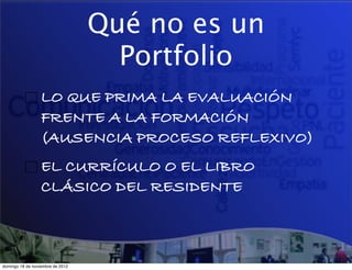 Qué no es un
                                    Portfolio
                  LO QUE PRIMA LA EVALUACIÓN
                  FRENTE A LA FORMACIÓN
                  (AUSENCIA PROCESO REFLEXIVO)
                  EL CURRÍCULO O EL LIBRO
                  CLÁSICO DEL RESIDENTE



domingo 18 de noviembre de 2012
 