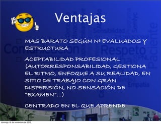 Ventajas
                        MAS BARATO SEGÚN Nº EVALUADOS Y
                        ESTRUCTURA
                        ACEPTABILIDAD PROFESIONAL
                        (AUTORRESPONSABILIDAD, GESTIONA
                        EL RITMO, ENFOQUE A SU REALIDAD, EN
                        SITIO DE TRABAJO CON GRAN
                        DISPERSIÓN, NO SENSACIÓN DE
                        “EXAMEN”…)
                        CENTRADO EN EL QUE APRENDE

domingo 18 de noviembre de 2012
 