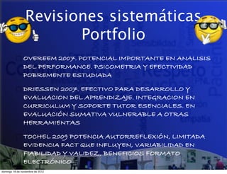 Revisiones sistemáticas
                        Portfolio
               OVEREEM 2007. POTENCIAL IMPORTANTE EN ANALISIS
               DEL PERFORMANCE. PSICOMETRIA Y EFECTIVIDAD
               POBREMENTE ESTUDIADA

               DRIESSEN 2007. EFECTIVO PARA DESARROLLO Y
               EVALUACION DEL APRENDIZAJE. INTEGRACION EN
               CURRICULUM Y SOPORTE TUTOR ESENCIALES. EN
               EVALUACIÓN SUMATIVA VULNERABLE A OTRAS
               HERRAMIENTAS

               TOCHEL 2009 POTENCIA AUTORREFLEXIÓN, LIMITADA
               EVIDENCIA FACT QUE INFLUYEN, VARIABILIDAD EN
               FIABILIDAD Y VALIDEZ, BENEFICIOS FORMATO
               ELECTRÓNICO
domingo 18 de noviembre de 2012
 