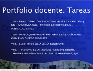 Portfolio docente. Tareas
                  T06.- PARTICIPACIÓN EN ACTIVIDADES DOCENTES Y
                  DE INVESTIGACIÓN, FOROS DE EXPERTOS…
                  PUBLICACIONES!

                  T07.- VIDEOGRABACIÓN ENTREVISTAS CLÍNICAS
                  CON PACIENTES REALES!

                  T08.- DISEÑO DE UNA GUÍA DOCENTE!

                  T09.- INFORME DE AUTORREFLEXIÓN SOBRE
                  TAREAS ANTERIORES. PLAN DE APRENDIZAJE




domingo 18 de noviembre de 2012
 