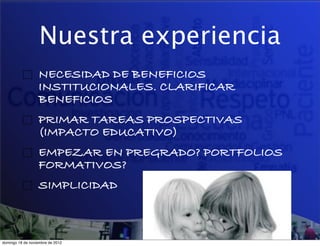 Nuestra experiencia
                  NECESIDAD DE BENEFICIOS
                  INSTITUCIONALES. CLARIFICAR
                  BENEFICIOS
                  PRIMAR TAREAS PROSPECTIVAS
                  (IMPACTO EDUCATIVO)
                  EMPEZAR EN PREGRADO? PORTFOLIOS
                  FORMATIVOS?
                  SIMPLICIDAD



domingo 18 de noviembre de 2012
 