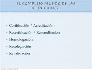 El complejo mundo de las
                                  deﬁniciones...


               Certiﬁcación / Acreditación
               Recertiﬁcación / Reacreditación
               Homologación
               Recolegiación
               Revalidación



domingo 18 de noviembre de 2012
 