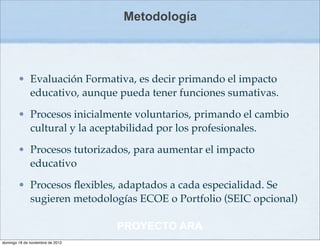 Metodología



        • Evaluación Formativa, es decir primando el impacto
          educativo, aunque pueda tener funciones sumativas.

        • Procesos inicialmente voluntarios, primando el cambio
          cultural y la aceptabilidad por los profesionales.

        • Procesos tutorizados, para aumentar el impacto
          educativo

        • Procesos ﬂexibles, adaptados a cada especialidad. Se
          sugieren metodologías ECOE o Portfolio (SEIC opcional)

                                  PROYECTO ARA
domingo 18 de noviembre de 2012
 
