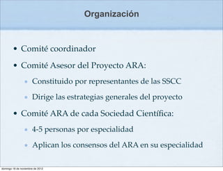Organización



        • Comité coordinador

        • Comité Asesor del Proyecto ARA:
                      Constituido por representantes de las SSCC

                      Dirige las estrategias generales del proyecto

        • Comité ARA de cada Sociedad Cientíﬁca:
                      4-5 personas por especialidad

                      Aplican los consensos del ARA en su especialidad

domingo 18 de noviembre de 2012
 