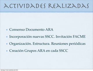 actividades realizadas


               Consenso Documento ARA
               Incorporación nuevas SSCC. Invitación FACME
               Organización. Estructura. Reuniones periódicas
               Creación Grupos ARA en cada SSCC




domingo 18 de noviembre de 2012
 