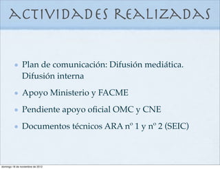 actividades realizadas

               Plan de comunicación: Difusión mediática.
               Difusión interna
               Apoyo Ministerio y FACME
               Pendiente apoyo oﬁcial OMC y CNE
               Documentos técnicos ARA nº 1 y nº 2 (SEIC)



domingo 18 de noviembre de 2012
 