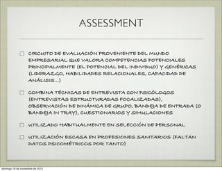 ASSESSMENT

                    CIRCUITO DE EVALUACIÓN PROVENIENTE DEL MUNDO
                    EMPRESARIAL QUE VALORA COMPETENCIAS POTENCIALES
                    PRINCIPALMENTE (EL POTENCIAL DEL INDIVIDUO) Y GENÉRICAS
                    (LIDERAZGO, HABILIDADES RELACIONALES, CAPACIDAD DE
                    ANÁLISIS…)

                    COMBINA TÉCNICAS DE ENTREVISTA CON PSICÓLOGOS
                    (ENTREVISTAS ESTRUCTURADAS FOCALIZADAS),
                    OBSERVACIÓN DE DINÁMICA DE GRUPO, BANDEJA DE ENTRADA (O
                    BANDEJA IN TRAY), CUESTIONARIOS Y SIMULACIONES

                    UTILIZADO HABITUALMENTE EN SELECCIÓN DE PERSONAL

                    UTILIZACIÓN ESCASA EN PROFESIONES SANITARIOS (FALTAN
                    DATOS PSICOMÉTRICOS POR TANTO)



domingo 18 de noviembre de 2012
 