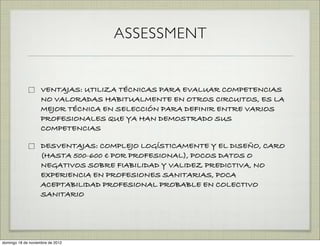 ASSESSMENT


                    VENTAJAS: UTILIZA TÉCNICAS PARA EVALUAR COMPETENCIAS
                    NO VALORADAS HABITUALMENTE EN OTROS CIRCUITOS, ES LA
                    MEJOR TÉCNICA EN SELECCIÓN PARA DEFINIR ENTRE VARIOS
                    PROFESIONALES QUE YA HAN DEMOSTRADO SUS
                    COMPETENCIAS

                    DESVENTAJAS: COMPLEJO LOGÍSTICAMENTE Y EL DISEÑO, CARO
                    (HASTA 500-600 " POR PROFESIONAL), POCOS DATOS O
                    NEGATIVOS SOBRE FIABILIDAD Y VALIDEZ PREDICTIVA, NO
                    EXPERIENCIA EN PROFESIONES SANITARIAS, POCA
                    ACEPTABILIDAD PROFESIONAL PROBABLE EN COLECTIVO
                    SANITARIO




domingo 18 de noviembre de 2012
 