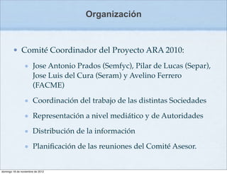 Organización



        • Comité Coordinador del Proyecto ARA 2010:
                      Jose Antonio Prados (Semfyc), Pilar de Lucas (Separ),
                      Jose Luis del Cura (Seram) y Avelino Ferrero
                      (FACME)

                      Coordinación del trabajo de las distintas Sociedades

                      Representación a nivel mediático y de Autoridades

                      Distribución de la información

                      Planiﬁcación de las reuniones del Comité Asesor.


domingo 18 de noviembre de 2012
 