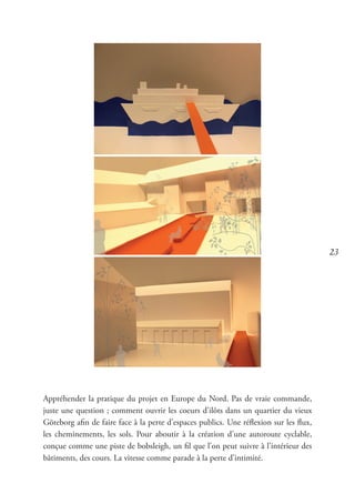 23
Appréhender la pratique du projet en Europe du Nord. Pas de vraie commande,
juste une question ; comment ouvrir les coeurs d’ilôts dans un quartier du vieux
Göteborg afin de faire face à la perte d’espaces publics. Une réflexion sur les flux,
les cheminements, les sols. Pour aboutir à la création d’une autoroute cyclable,
conçue comme une piste de bobsleigh, un fil que l’on peut suivre à l’intérieur des
bâtiments, des cours. La vitesse comme parade à la perte d’intimité.
 