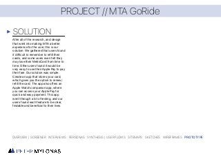 PROJECT // MTA GoRide
SOLUTION
OVERVIEW | SCREENER INTERVIEWS PERSONAS SYNTHESIS | USER FLOWS SITEMAPS SKETCHES WIREFRAMES PROTOTYPE
After all of the research, and design
that went into making MTA a better
experience for the user, this is our
solution. We gathered that users found
it difficult to remember to refill their
cards, and some users even felt they
may lose their MetroCard from time to
time. Other users found it would be
very easy to use their Apple Pay to pay
their fare. Our solution was simple.
Create an app that stores your card,
which gives you the option to renew/
refill the card. The app also offers an
Apple Watch companion app, where
you can access your Apple Pay for
quick and easy payment. This app
went through a lot of testing, and our
users found each feature to be clear,
findable and beneficial to their lives.
 