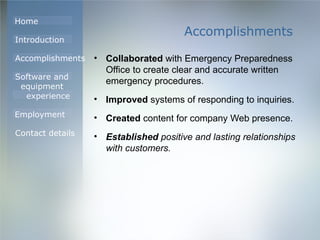 Accomplishments Collaborated  with Emergency Preparedness Office to create clear and accurate written emergency procedures. Improved  systems of responding to inquiries. Created  content for company Web presence. Established  positive and lasting relationships with customers. 