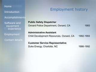 Employment history Public Safety Dispatcher Oxnard Police Department, Oxnard, CA 1993 Administrative Assistant Child Development Resources, Oxnard, CA 1992-1993 Customer Service Representative Duke Energy, Charlotte, NC 1986-1992 