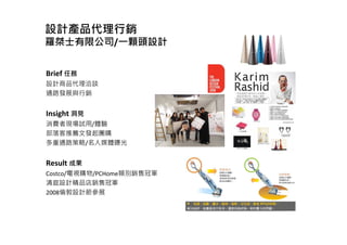 設計產品代理行銷
羅桀士有限公司/一顆頭設計
Brief 任務
設計商品代理洽談
通路發展與行銷
Insight 洞見
消費者現場試用/體驗
部落客推薦文發起團購
多重通路策略/名人媒體曝光
Result 成果
Costco/電視購物/PCHome類別銷售冠軍
清庭設計精品店銷售冠軍
2008倫敦設計節參展
 