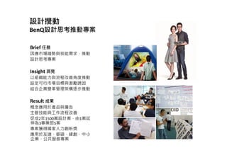 設計攪動
BenQ設計思考推動專案
Brief 任務
因應市場趨勢與技能需求，推動
設計思考專案
Insight 洞見
以組織能力與流程改善角度推動
設定可行市場目標與激勵誘因
結合企業變革管理架構逐步推動
Result 成果
概念應用於產品與廣告
主管技能與工作流程改善
促成2年1500萬設計案，由1案延
伸為3事業部5案
專案獲得國家人力創新獎
應用於友達、華碩、緯創、中小
企業、公共服務專案
 