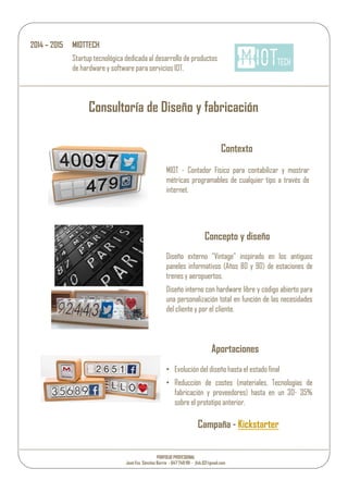 Consultoría de Diseño y fabricación
Contexto
Concepto y diseño
Diseño externo “Vintage” inspirado en los antiguos
paneles informativos (Años 80 y 90) de estaciones de
trenes y aeropuertos.
Diseño interno con hardware libre y código abierto para
una personalización total en función de las necesidades
del cliente y por el cliente.
Aportaciones
• Evolución del diseño hasta el estado final
• Reducción de costes (materiales, Tecnologías de
fabricación y proveedores) hasta en un 30- 35%
sobre el prototipo anterior.
Campaña - Kickstarter
2014 – 2015 MIOTTECH
Startup tecnológica dedicada al desarrollo de productos
de hardware y software para servicios IOT.
MIOT - Contador Físico para contabilizar y mostrar
métricas programables de cualquier tipo a través de
internet.
PORFOLIO PROFESIONAL
José Fco. Sánchez Barrio - 647 749 191 - jfsb.02@gmail.com
 
