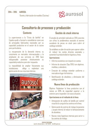 Consultoría de procesos y producción
Contexto Gestión de stock interno
La supervivencia a la “Crisis de ladrillo” en
España ayudó a Aurosol a consolidarse como uno
de principales fabricantes nacionales por su
capacidad productiva en el sector de la cocina
para particulares,
La recuperación de la demanda interna, su
crecimiento en mercados internacionales y la
ampliación de sus servicios en 2016 hace
indispensable aumentar drásticamente su
capacidad productiva para dar respuesta.
La imposibilidad de ampliar físicamente sus
instalaciones obliga a replantear una
optimización de sus recursosinternos.
El estudio de actividad realizado en 2015 concreta
con cifras la problemática asociada al enorme
excedente de piezas en stock para cubrir el
catálogo estándar.
Se establece un plan de acción para operar sobre
él, reducir los costes directos asociados y
aumentar la productividad en logística y línea.
Aportaciones:
• Informe económico con impacto en costes.
• Informe de situación (Sep-2015) con objetivos,
medidasy calendario.
• Creación de catálogo estándar conforme a
mercado en lugar de histórico.
• Identificación de obsoletos y eliminación del
catálogo estándar.
2014 – 2015 AUROSOL
Diseño y fabricación de muebles (Cocinas)
Nueva línea de producción
Objetivo: Replantear la línea productiva con al
menos un 60% de capacidad superior a la
anterior para responder a la nueva situación.
Aportaciones en el rediseño de la línea:
• Anticipación de cuellos de botella por control
visual de la carga de los centros en la línea.
• Optimización de centros de trabajo (ergonomía
y acopio interno) al reducir el almacenamiento
de obsoletos.
• Nuevas rutas logísticas internas para servir a
los centrosde trabajo.
PORFOLIO PROFESIONAL
José Fco. Sánchez Barrio - 647 749 191 - jfsb.02@gmail.com
 