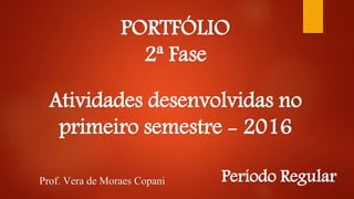 PORTFÓLIO
2ª Fase
Atividades desenvolvidas no
primeiro semestre - 2016
Prof. Vera de Moraes Copani Período Regular
 
