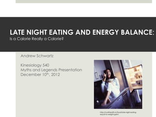 LATE NIGHT EATING AND ENERGY BALANCE:
Is a Calorie Really a Calorie?



      Andrew Schwartz

      Kinesiology 540
      Myths and Legends Presentation
      December 10th, 2012




                                       http://nutrihealth.in/food/late-night-eating-
                                       equal-to-weight-gain/
 