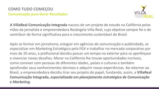 COMO	
  TUDO	
  COMEÇOU
Comunicação	
  para	
  Gerar	
  Resultados
A	
  VillaReal Comunicação Integrada nasceu de	
  um	
  projeto de	
  estudo na Califórnia pelas
mãos da	
  jornalista e	
  empreendedora Rosângela Villa-­‐Real,	
  cujo objetivo sempre foi o	
  de
contribuir	
  de	
  forma	
  significativa	
  para	
  o	
  crescimento	
  sustentável	
  do	
  Brasil.	
  
Após	
  se	
  formar	
  em	
  jornalismo,	
  estagiar	
  em	
  agências	
  de	
  comunicação	
  e	
  publicidade,	
  se	
  
especializar	
  em	
  Marketing	
  Estratégico	
  pela	
  FGV	
  e	
  trabalhar	
  no	
  mercado	
  corporativo	
  por	
  
mais	
  de	
  20	
  anos,	
  a	
  profissional	
  decidiu	
  passar	
  um	
  tempo	
  no	
  exterior	
  para	
  se	
  aperfeiçoar	
  
e	
  vivenciar	
  novos	
  desafios.	
  Morar	
  na	
  Califórnia	
  lhe	
  trouxe	
  oportunidades	
  incríveis,	
  
como	
  conviver	
  com	
  pessoas	
  de	
  diferentes	
  idades,	
  países	
  e	
  culturas	
  e	
  também	
  
aprofundar	
  seus	
  conhecimentos	
  técnicos	
  e	
  adquirir	
  novas	
  experiências.	
  Ao	
  retornar	
  ao	
  
Brasil,	
  a	
  empreendedora	
  decidiu	
  tirar	
  seu	
  projeto	
  do	
  papel,	
  fundando,	
  assim,	
  a	
  VillaReal
Comunicação	
  Integrada, especializada	
  em	
  planejamento	
  estratégico	
  de	
  Comunicação	
  
e	
  Marketing.	
  
 