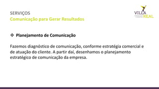 SERVIÇOS
Comunicação	
  para	
  Gerar	
  Resultados
v Planejamento	
  de	
  Comunicação	
  
Fazemos	
  diagnóstico	
  de	
  comunicação,	
  conforme	
  estratégia	
  comercial	
  e	
  
de	
  atuação	
  do	
  cliente.	
  A	
  partir	
  daí,	
  desenhamos	
  o	
  planejamento	
  
estratégico	
  de	
  comunicação	
  da	
  empresa.
 