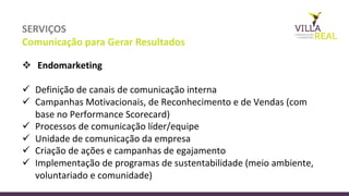 SERVIÇOS
Comunicação	
  para	
  Gerar	
  Resultados
v Endomarketing	
  
ü Definição	
  de	
  canais	
  de	
  comunicação	
  interna
ü Campanhas	
  Motivacionais,	
  de	
  Reconhecimento	
  e	
  de	
  Vendas	
  (com	
  
base	
  no	
  Performance	
  Scorecard)
ü Processos	
  de	
  comunicação	
  líder/equipe	
  
ü Unidade	
  de	
  comunicação	
  da	
  empresa
ü Criação	
  de	
  ações	
  e	
  campanhas	
  de	
  egajamento
ü Implementação	
  de	
  programas	
  de	
  sustentabilidade	
  (meio	
  ambiente,	
  
voluntariado	
  e	
  comunidade)
 
